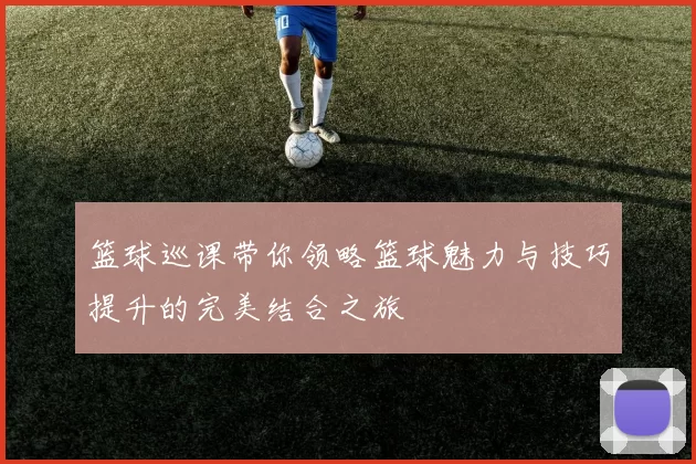 篮球巡课带你领略篮球魅力与技巧提升的完美结合之旅