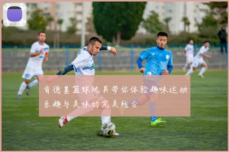 肯德基篮球玩具带你体验趣味运动乐趣与美味的完美结合