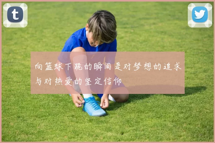 向篮球下跪的瞬间是对梦想的追求与对热爱的坚定信仰