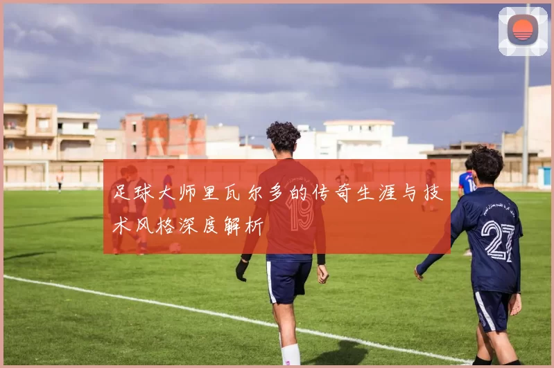 足球大师里瓦尔多的传奇生涯与技术风格深度解析