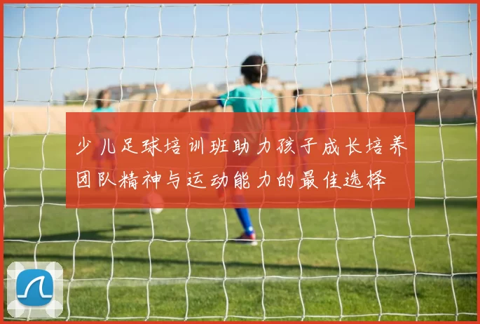 少儿足球培训班助力孩子成长培养团队精神与运动能力的最佳选择