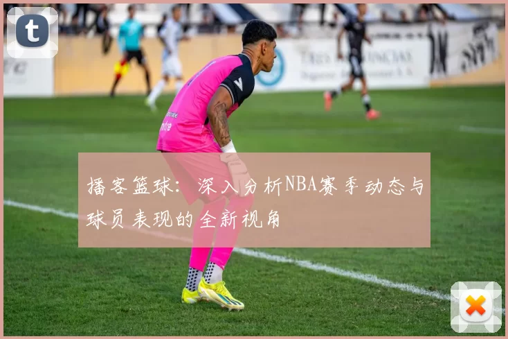 播客篮球：深入分析NBA赛季动态与球员表现的全新视角